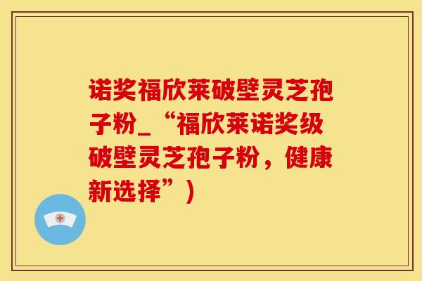 诺奖福欣莱破壁灵芝孢子粉_“福欣莱诺奖级破壁灵芝孢子粉，健康新选择”)