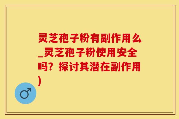灵芝孢子粉有副作用么_灵芝孢子粉使用安全吗？探讨其潜在副作用)