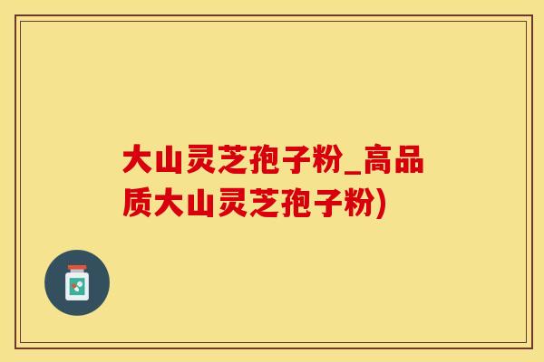 大山灵芝孢子粉_高品质大山灵芝孢子粉)