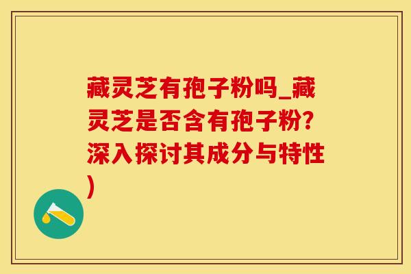 藏灵芝有孢子粉吗_藏灵芝是否含有孢子粉？深入探讨其成分与特性)