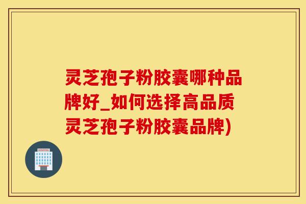 灵芝孢子粉胶囊哪种品牌好_如何选择高品质灵芝孢子粉胶囊品牌)