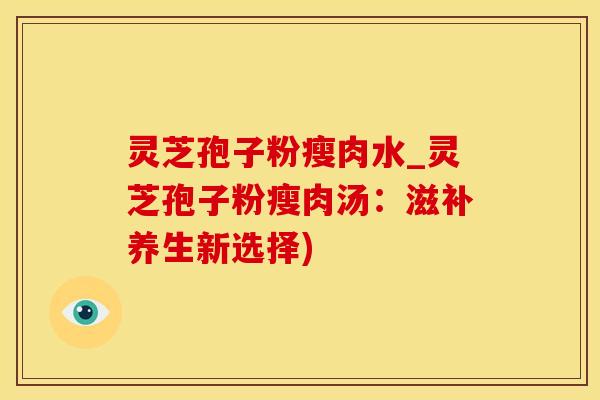 灵芝孢子粉瘦肉水_灵芝孢子粉瘦肉汤：滋补养生新选择)