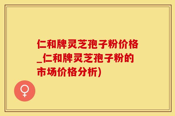 仁和牌灵芝孢子粉价格_仁和牌灵芝孢子粉的市场价格分析)