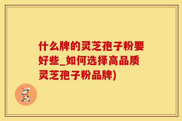 什么牌的灵芝孢子粉要好些_如何选择高品质灵芝孢子粉品牌)