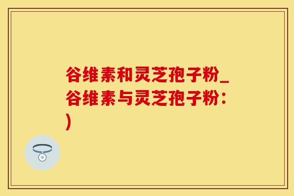 谷维素和灵芝孢子粉_谷维素与灵芝孢子粉：)