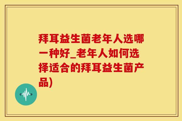 拜耳益生菌老年人选哪一种好_老年人如何选择适合的拜耳益生菌产品)