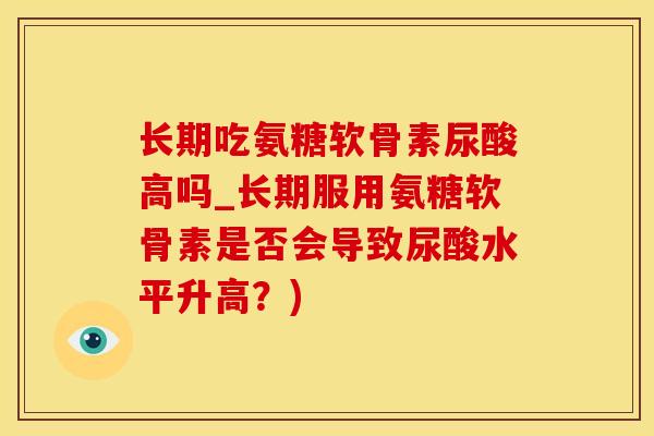 长期吃氨糖软骨素尿酸高吗_长期服用氨糖软骨素是否会导致尿酸水平升高？)