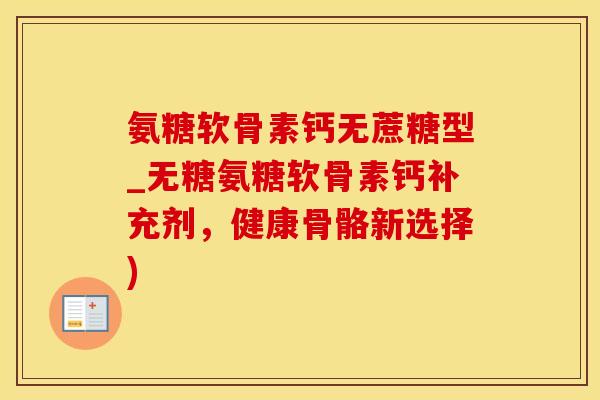 氨糖软骨素钙无蔗糖型_无糖氨糖软骨素钙补充剂，健康骨骼新选择)