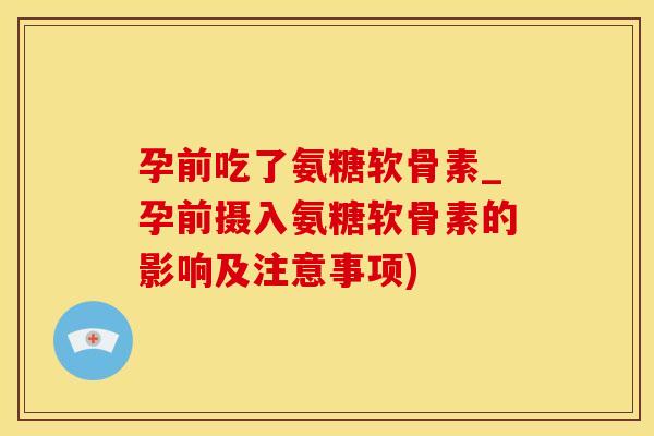 孕前吃了氨糖软骨素_孕前摄入氨糖软骨素的影响及注意事项)
