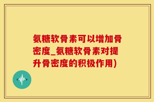 氨糖软骨素可以增加骨密度_氨糖软骨素对提升骨密度的积极作用)
