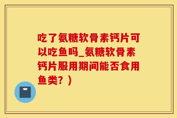 吃了氨糖软骨素钙片可以吃鱼吗_氨糖软骨素钙片服用期间能否食用鱼类？)