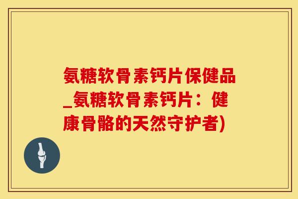 氨糖软骨素钙片保健品_氨糖软骨素钙片：健康骨骼的天然守护者)