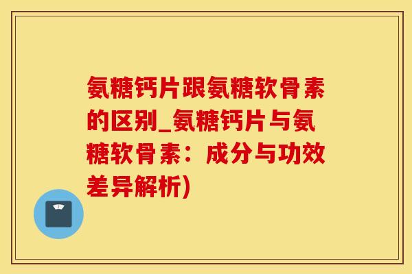 氨糖钙片跟氨糖软骨素的区别_氨糖钙片与氨糖软骨素：成分与功效差异解析)