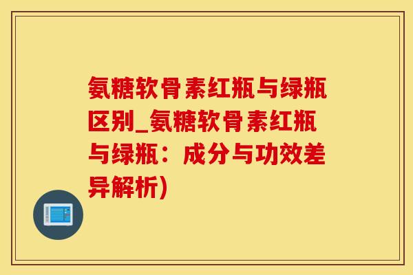 氨糖软骨素红瓶与绿瓶区别_氨糖软骨素红瓶与绿瓶：成分与功效差异解析)