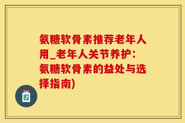 氨糖软骨素推荐老年人用_老年人关节养护：氨糖软骨素的益处与选择指南)