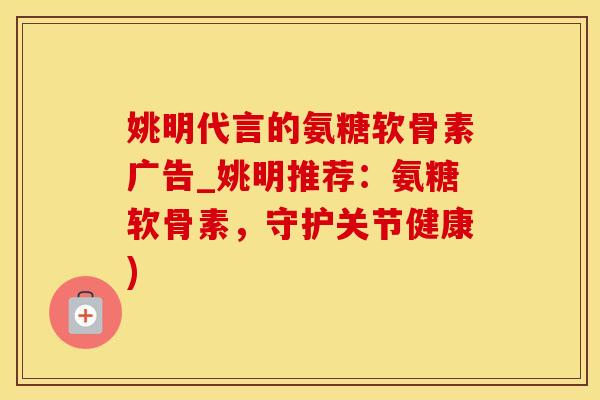 姚明代言的氨糖软骨素广告_姚明推荐：氨糖软骨素，守护关节健康)