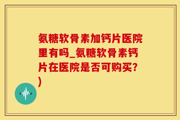 氨糖软骨素加钙片医院里有吗_氨糖软骨素钙片在医院是否可购买？)