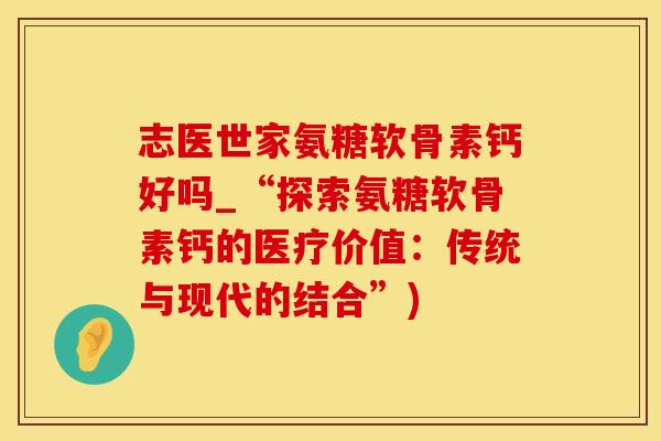 志医世家氨糖软骨素钙好吗_“探索氨糖软骨素钙的医疗价值：传统与现代的结合”)