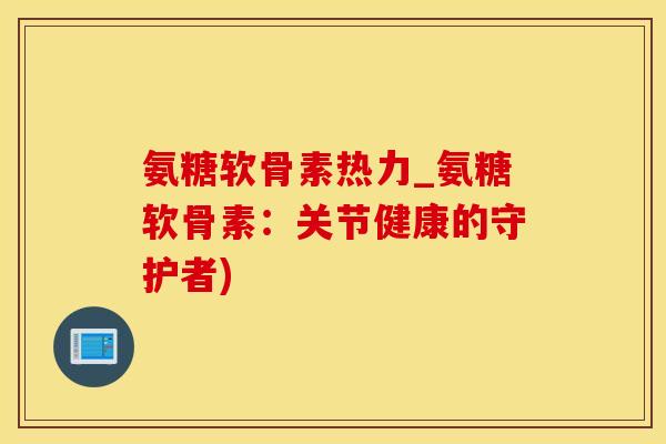氨糖软骨素热力_氨糖软骨素：关节健康的守护者)