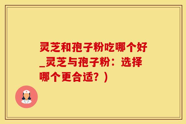灵芝和孢子粉吃哪个好_灵芝与孢子粉：选择哪个更合适？)