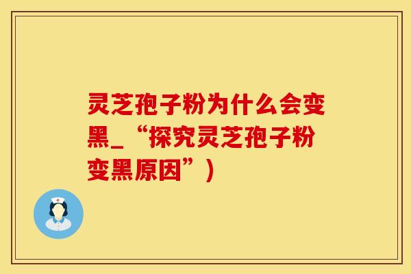 灵芝孢子粉为什么会变黑_“探究灵芝孢子粉变黑原因”)