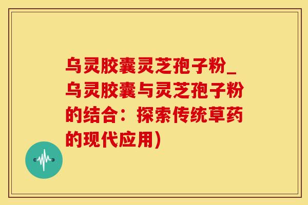乌灵胶囊灵芝孢子粉_乌灵胶囊与灵芝孢子粉的结合：探索传统草药的现代应用)