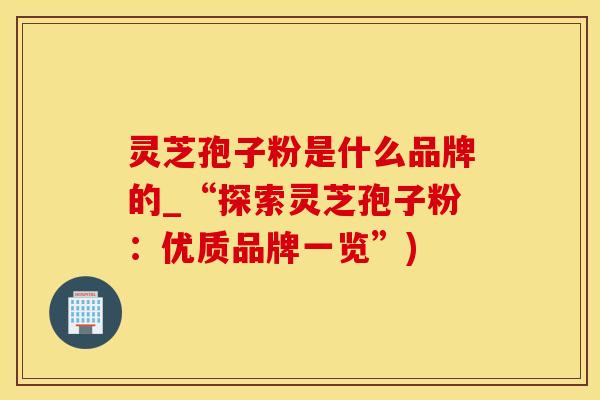 灵芝孢子粉是什么品牌的_“探索灵芝孢子粉：优质品牌一览”)