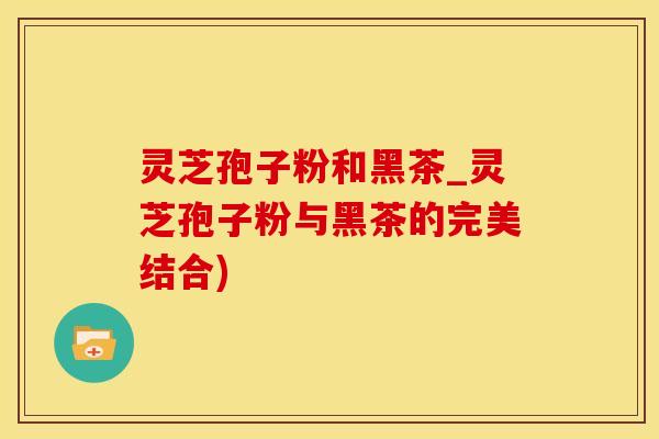 灵芝孢子粉和黑茶_灵芝孢子粉与黑茶的完美结合)