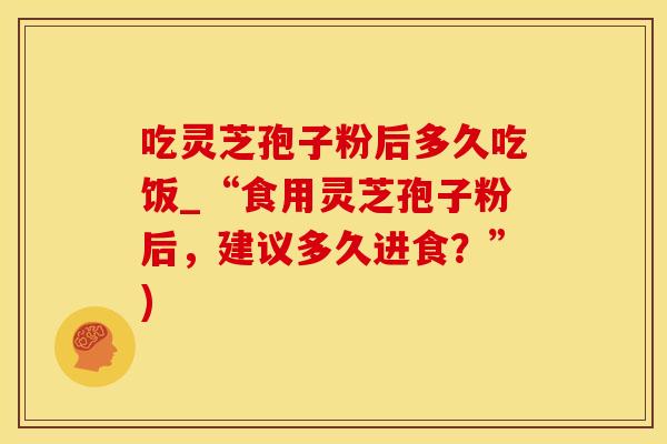 吃灵芝孢子粉后多久吃饭_“食用灵芝孢子粉后,建议多久进食?”) 吃灵芝孢子粉后多久吃饭_“食用灵芝孢子粉后,建议多久进食?”)