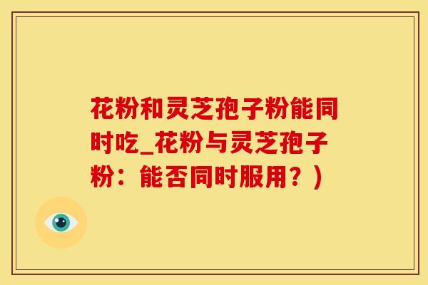 花粉和灵芝孢子粉能同时吃_花粉与灵芝孢子粉：能否同时服用？)