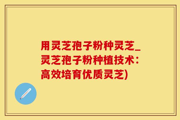 用灵芝孢子粉种灵芝_灵芝孢子粉种植技术：高效培育优质灵芝)