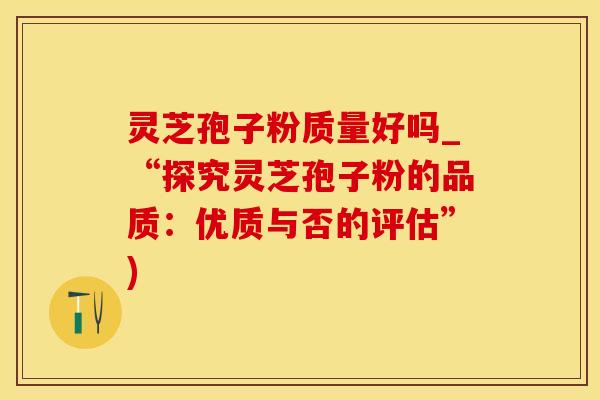 灵芝孢子粉质量好吗_“探究灵芝孢子粉的品质：优质与否的评估”)
