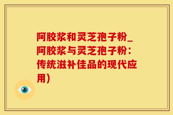 阿胶浆和灵芝孢子粉_阿胶浆与灵芝孢子粉：传统滋补佳品的现代应用)