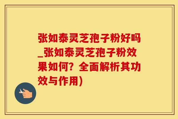 张如泰灵芝孢子粉好吗_张如泰灵芝孢子粉效果如何？全面解析其功效与作用)