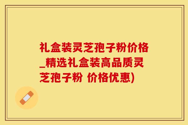 礼盒装灵芝孢子粉价格_精选礼盒装高品质灵芝孢子粉 价格优惠)