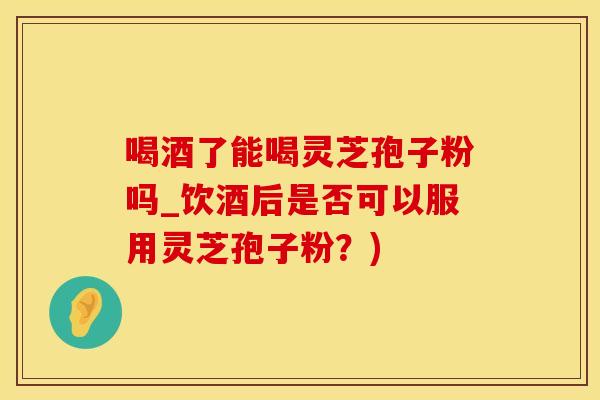 喝酒了能喝灵芝孢子粉吗_饮酒后是否可以服用灵芝孢子粉？)