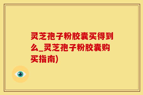 灵芝孢子粉胶囊买得到么_灵芝孢子粉胶囊购买指南)