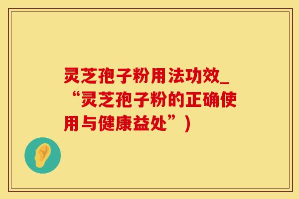 灵芝孢子粉用法功效_“灵芝孢子粉的正确使用与健康益处”)