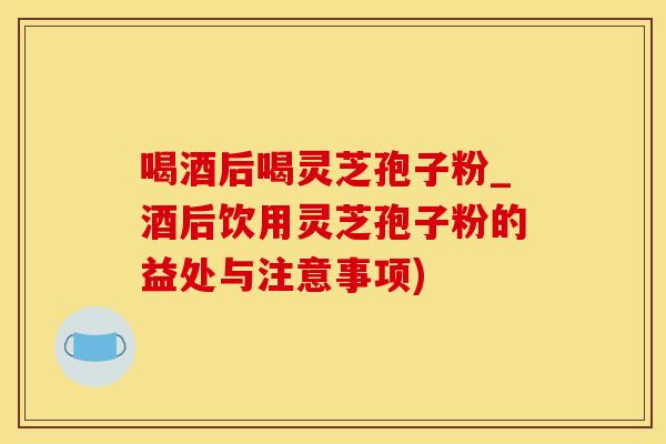 喝酒后喝灵芝孢子粉_酒后饮用灵芝孢子粉的益处与注意事项)