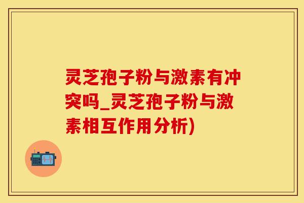 灵芝孢子粉与激素有冲突吗_灵芝孢子粉与激素相互作用分析)