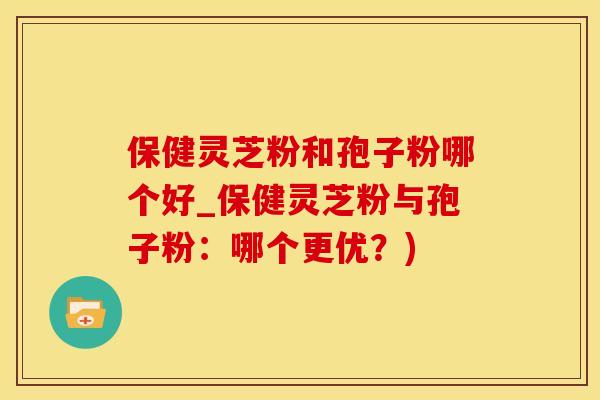 保健灵芝粉和孢子粉哪个好_保健灵芝粉与孢子粉：哪个更优？)