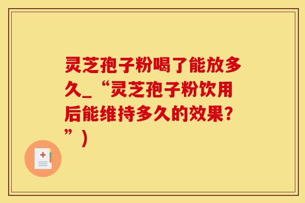 灵芝孢子粉喝了能放多久_“灵芝孢子粉饮用后能维持多久的效果？”)