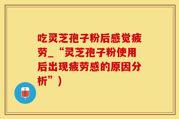吃灵芝孢子粉后感觉疲劳_“灵芝孢子粉使用后出现疲劳感的原因分析”)