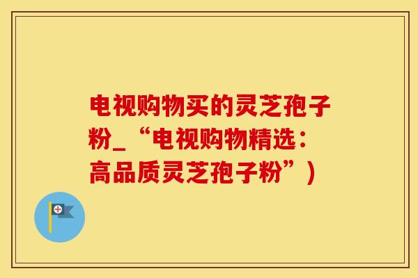 电视购物买的灵芝孢子粉_“电视购物精选：高品质灵芝孢子粉”)