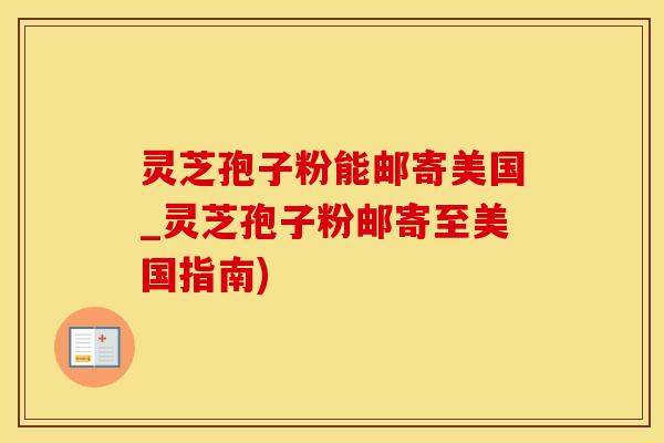 灵芝孢子粉能邮寄美国_灵芝孢子粉邮寄至美国指南)