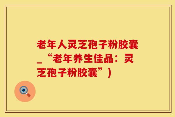 老年人灵芝孢子粉胶囊_“老年养生佳品：灵芝孢子粉胶囊”)