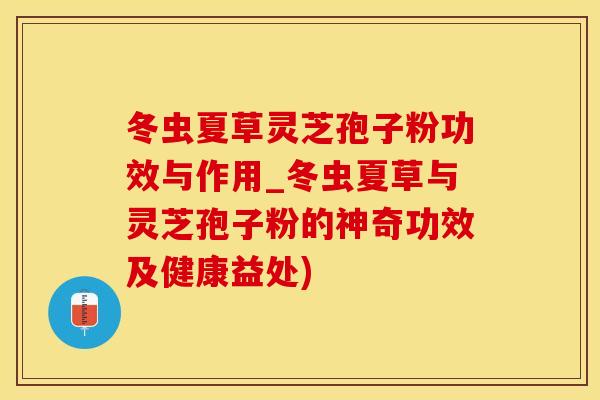 冬虫夏草灵芝孢子粉功效与作用_冬虫夏草与灵芝孢子粉的神奇功效及健康益处)
