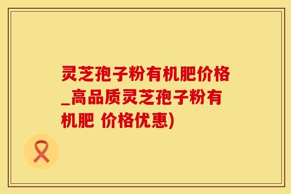 灵芝孢子粉有机肥价格_高品质灵芝孢子粉有机肥 价格优惠)