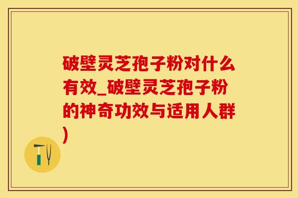 破壁灵芝孢子粉对什么有效_破壁灵芝孢子粉的神奇功效与适用人群)