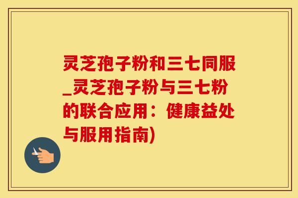 灵芝孢子粉和三七同服_灵芝孢子粉与三七粉的联合应用：健康益处与服用指南)
